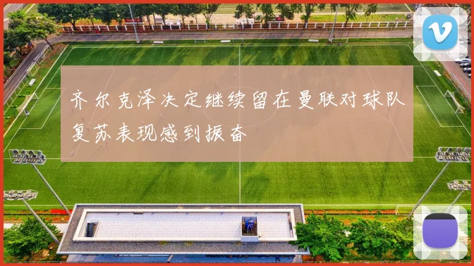 齐尔克泽决定继续留在曼联对球队复苏表现感到振奋