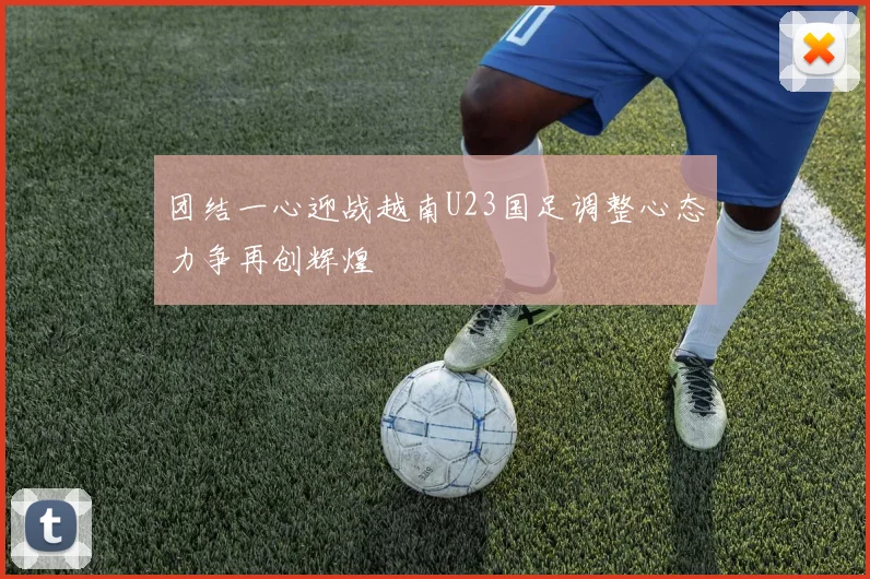 团结一心迎战越南U23国足调整心态力争再创辉煌