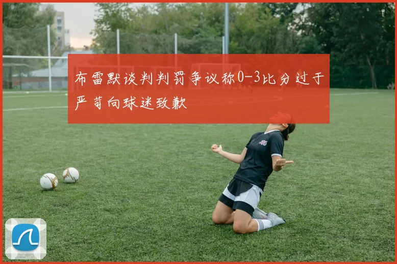 布雷默谈判判罚争议称0-3比分过于严苛向球迷致歉