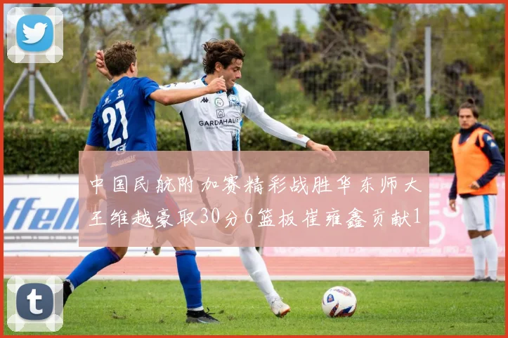 中国民航附加赛精彩战胜华东师大王维越豪取30分6篮板崔雍鑫贡献12分13篮板15助攻