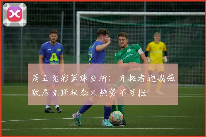 周五竞彩篮球分析：开拓者迎战强敌尼克斯状态火热势不可挡