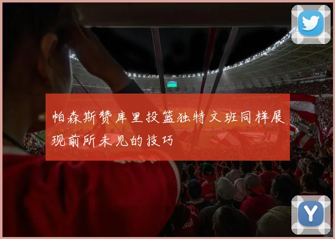 帕森斯赞库里投篮独特文班同样展现前所未见的技巧