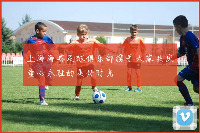 上海海港足球俱乐部携手大家共庆童心永驻的美好时光