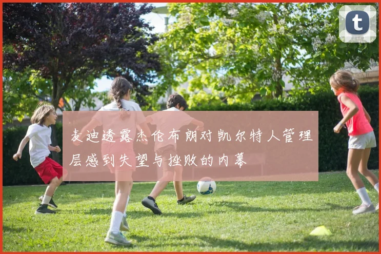 麦迪透露杰伦布朗对凯尔特人管理层感到失望与挫败的内幕