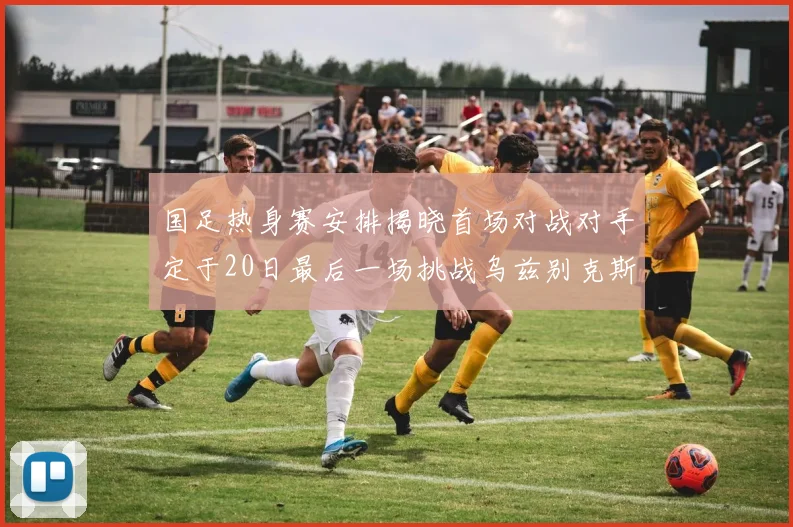 国足热身赛安排揭晓首场对战对手定于20日最后一场挑战乌兹别克斯坦