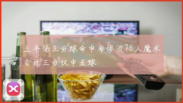 上半场三分球命中率惨淡76人魔术合计三分仅中五球