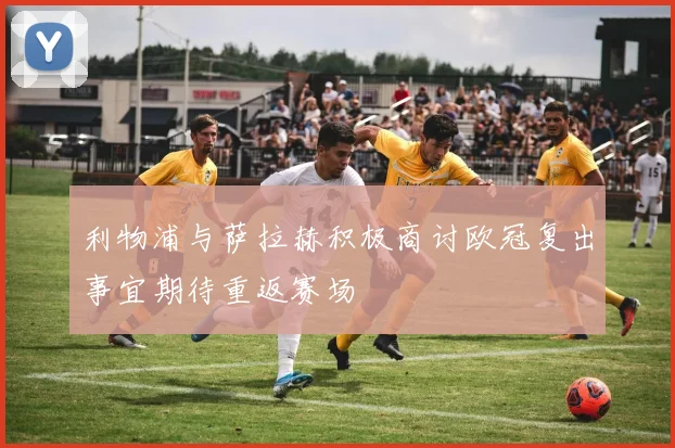 利物浦与萨拉赫积极商讨欧冠复出事宜期待重返赛场