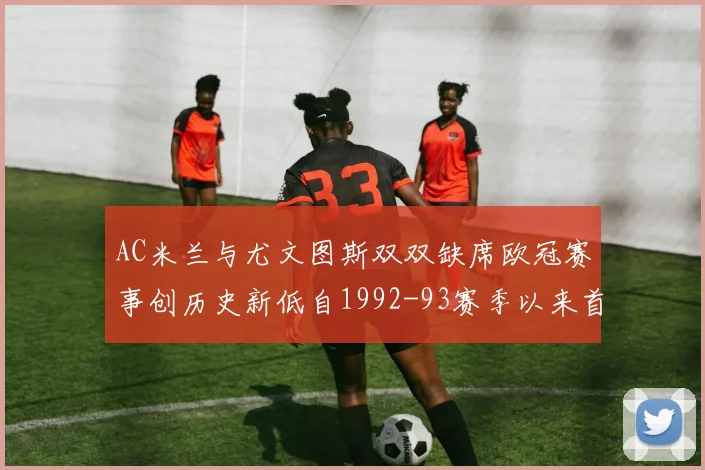 AC米兰与尤文图斯双双缺席欧冠赛事创历史新低自1992-93赛季以来首次