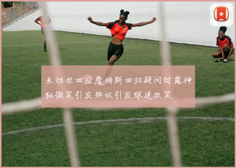 米切尔回应詹姆斯回归疑问时露神秘微笑引发热议引发球迷欢笑