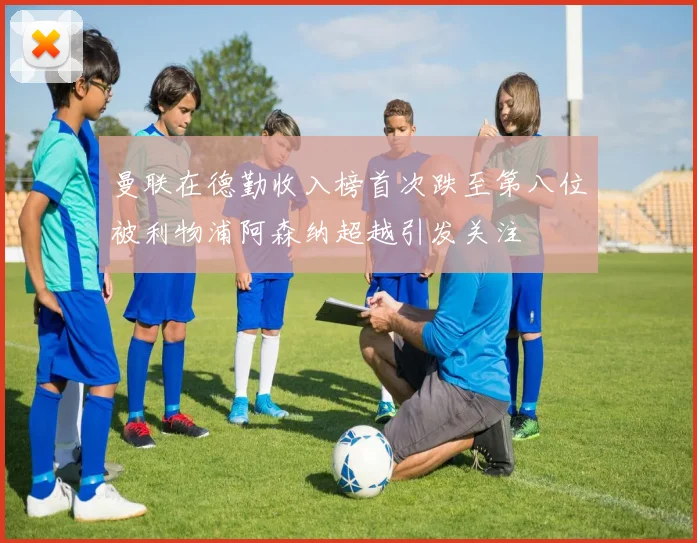 曼联在德勤收入榜首次跌至第八位被利物浦阿森纳超越引发关注