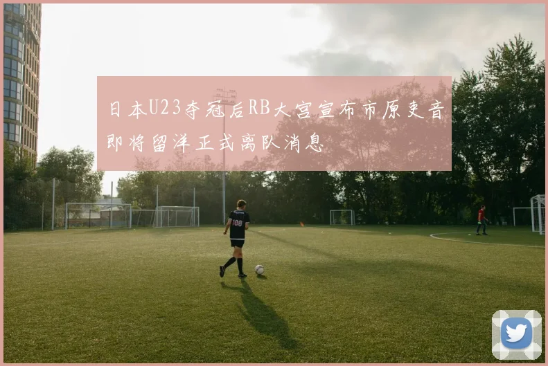 日本U23夺冠后RB大宫宣布市原吏音即将留洋正式离队消息