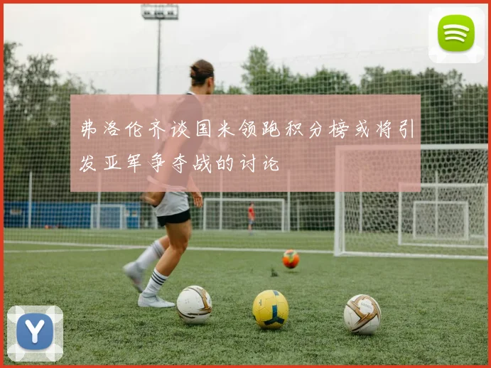 弗洛伦齐谈国米领跑积分榜或将引发亚军争夺战的讨论