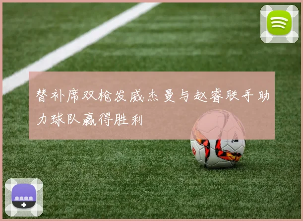 替补席双枪发威杰曼与赵睿联手助力球队赢得胜利