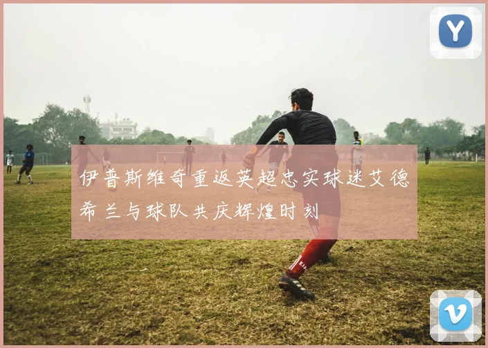 伊普斯维奇重返英超忠实球迷艾德希兰与球队共庆辉煌时刻