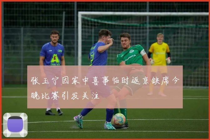 张玉宁因家中喜事临时返京缺席今晚比赛引发关注