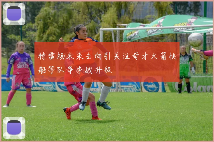 特雷杨未来去向引关注奇才火箭快船等队争夺战升级