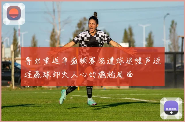 普尔重返华盛顿赛场遭球迷嘘声连连赢球却失人心的尴尬局面