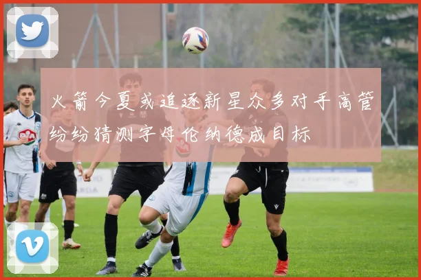 火箭今夏或追逐新星众多对手高管纷纷猜测字母伦纳德成目标